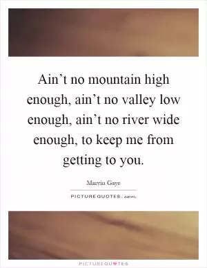 Ain’t no mountain high enough, ain’t no valley low enough, ain’t no river wide enough, to keep me from getting to you Picture Quote #1