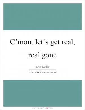 C’mon, let’s get real, real gone Picture Quote #1