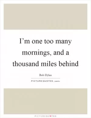 I’m one too many mornings, and a thousand miles behind Picture Quote #1