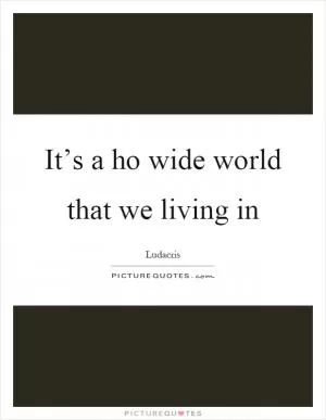 It’s a ho wide world that we living in Picture Quote #1