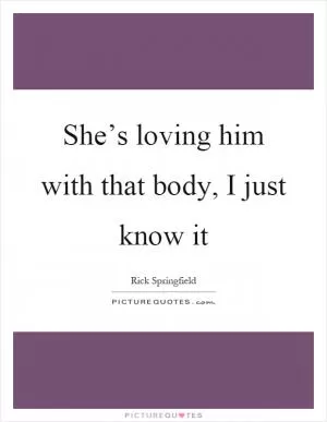 She’s loving him with that body, I just know it Picture Quote #1