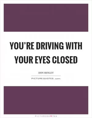 You’re driving with your eyes closed Picture Quote #1