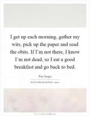I get up each morning, gather my wits, pick up the paper and read the obits. If I’m not there, I know I’m not dead, so I eat a good breakfast and go back to bed Picture Quote #1