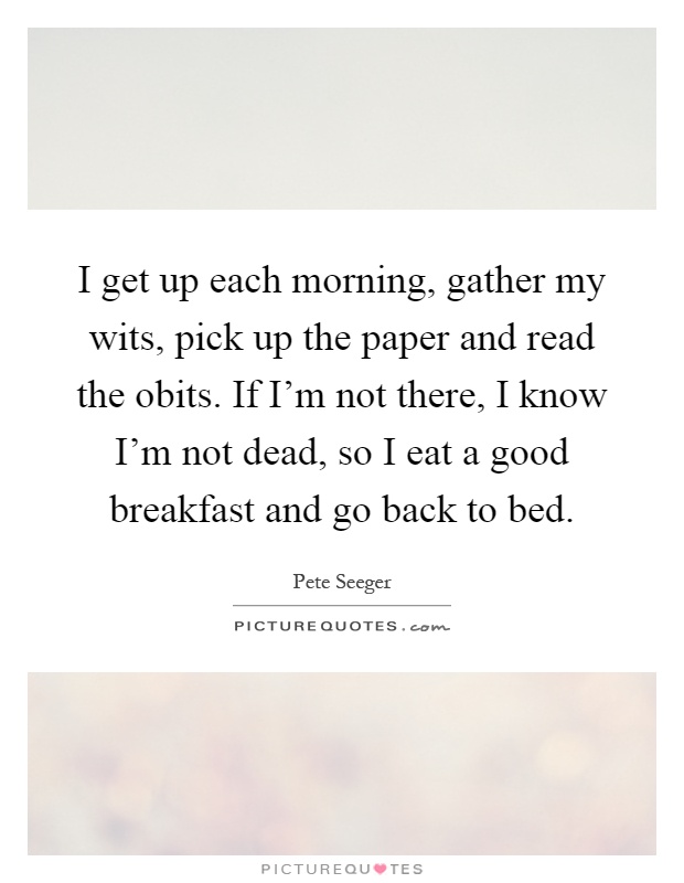 I get up each morning, gather my wits, pick up the paper and read the obits. If I'm not there, I know I'm not dead, so I eat a good breakfast and go back to bed Picture Quote #1