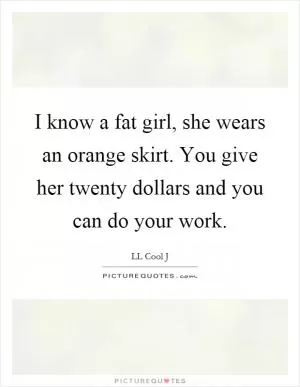 I know a fat girl, she wears an orange skirt. You give her twenty dollars and you can do your work Picture Quote #1