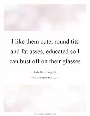 I like them cute, round tits and fat asses, educated so I can bust off on their glasses Picture Quote #1