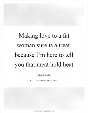 Making love to a fat woman sure is a treat, because I’m here to tell you that meat hold heat Picture Quote #1