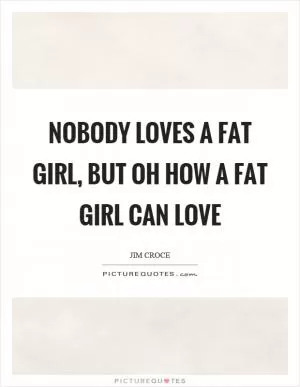 Nobody loves a fat girl, but oh how a fat girl can love Picture Quote #1