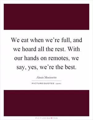 We eat when we’re full, and we hoard all the rest. With our hands on remotes, we say, yes, we’re the best Picture Quote #1