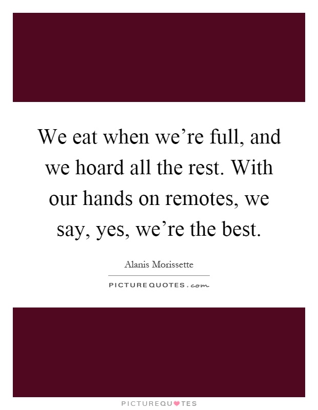 We eat when we're full, and we hoard all the rest. With our hands on remotes, we say, yes, we're the best Picture Quote #1