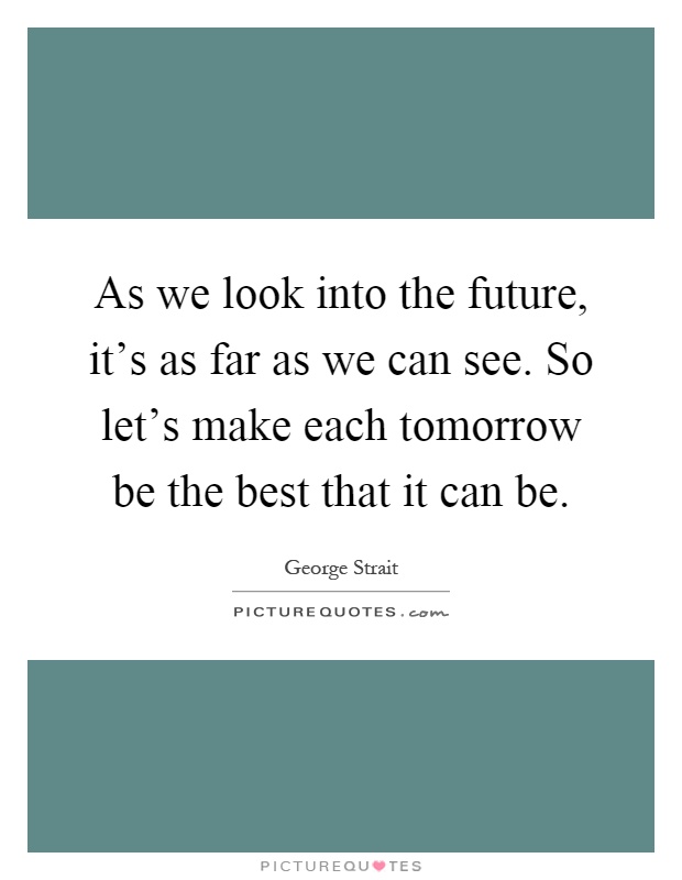 As we look into the future, it's as far as we can see. So let's make each tomorrow be the best that it can be Picture Quote #1