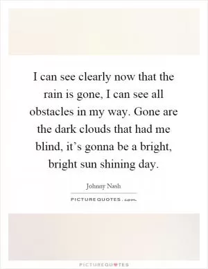 I can see clearly now that the rain is gone, I can see all obstacles in my way. Gone are the dark clouds that had me blind, it’s gonna be a bright, bright sun shining day Picture Quote #1