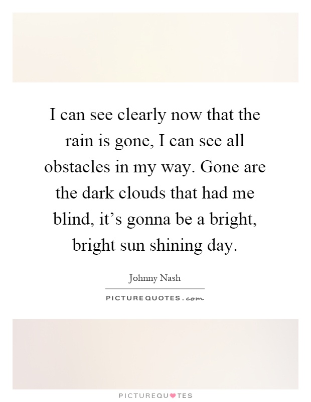 I can see clearly now that the rain is gone, I can see all obstacles in my way. Gone are the dark clouds that had me blind, it's gonna be a bright, bright sun shining day Picture Quote #1