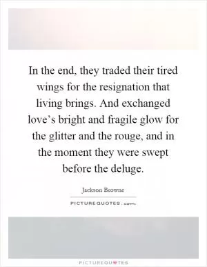 In the end, they traded their tired wings for the resignation that living brings. And exchanged love’s bright and fragile glow for the glitter and the rouge, and in the moment they were swept before the deluge Picture Quote #1