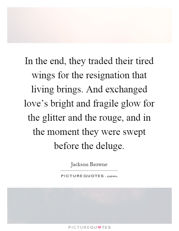 In the end, they traded their tired wings for the resignation that living brings. And exchanged love's bright and fragile glow for the glitter and the rouge, and in the moment they were swept before the deluge Picture Quote #1