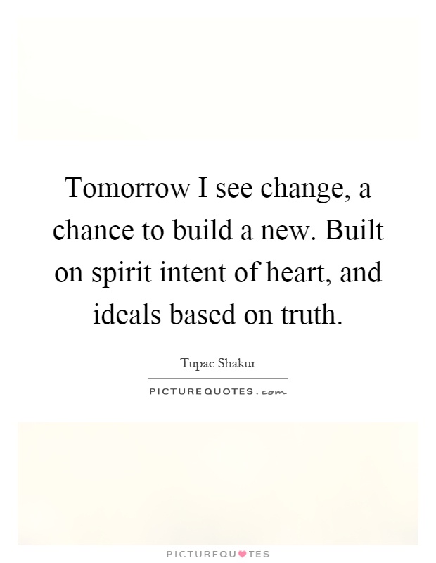 Tomorrow I see change, a chance to build a new. Built on spirit intent of heart, and ideals based on truth Picture Quote #1