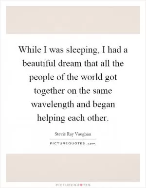 While I was sleeping, I had a beautiful dream that all the people of the world got together on the same wavelength and began helping each other Picture Quote #1