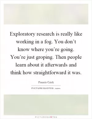 Exploratory research is really like working in a fog. You don’t know where you’re going. You’re just groping. Then people learn about it afterwards and think how straightforward it was Picture Quote #1