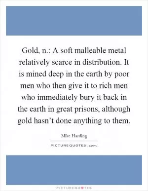 Gold, n.: A soft malleable metal relatively scarce in distribution. It is mined deep in the earth by poor men who then give it to rich men who immediately bury it back in the earth in great prisons, although gold hasn’t done anything to them Picture Quote #1