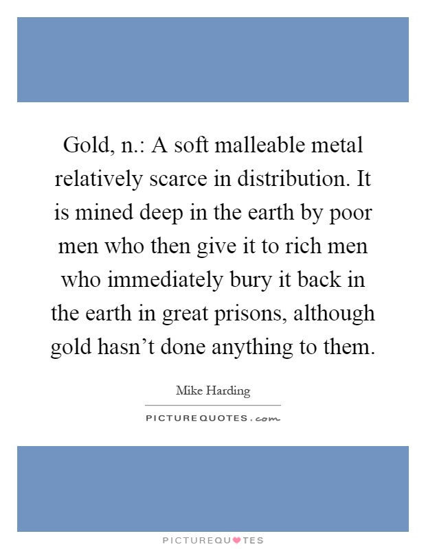 Gold, n.: A soft malleable metal relatively scarce in distribution. It is mined deep in the earth by poor men who then give it to rich men who immediately bury it back in the earth in great prisons, although gold hasn't done anything to them Picture Quote #1