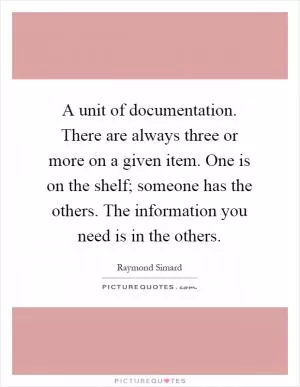 A unit of documentation. There are always three or more on a given item. One is on the shelf; someone has the others. The information you need is in the others Picture Quote #1