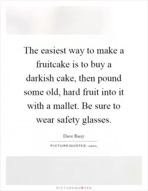 The easiest way to make a fruitcake is to buy a darkish cake, then pound some old, hard fruit into it with a mallet. Be sure to wear safety glasses Picture Quote #1