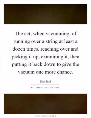 The act, when vacuuming, of running over a string at least a dozen times, reaching over and picking it up, examining it, then putting it back down to give the vacuum one more chance Picture Quote #1
