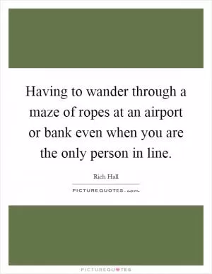 Having to wander through a maze of ropes at an airport or bank even when you are the only person in line Picture Quote #1