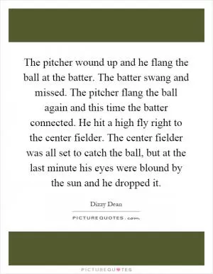 The pitcher wound up and he flang the ball at the batter. The batter swang and missed. The pitcher flang the ball again and this time the batter connected. He hit a high fly right to the center fielder. The center fielder was all set to catch the ball, but at the last minute his eyes were blound by the sun and he dropped it Picture Quote #1