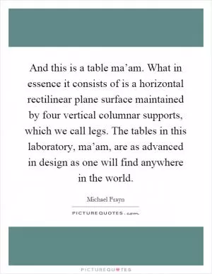And this is a table ma’am. What in essence it consists of is a horizontal rectilinear plane surface maintained by four vertical columnar supports, which we call legs. The tables in this laboratory, ma’am, are as advanced in design as one will find anywhere in the world Picture Quote #1