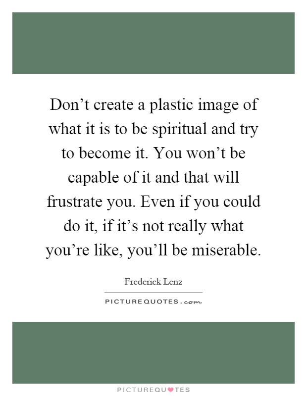 Don't create a plastic image of what it is to be spiritual and try to become it. You won't be capable of it and that will frustrate you. Even if you could do it, if it's not really what you're like, you'll be miserable Picture Quote #1