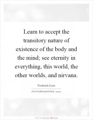 Learn to accept the transitory nature of existence of the body and the mind; see eternity in everything, this world, the other worlds, and nirvana Picture Quote #1