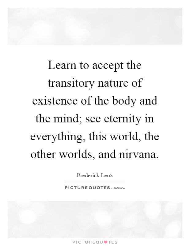 Learn to accept the transitory nature of existence of the body and the mind; see eternity in everything, this world, the other worlds, and nirvana Picture Quote #1