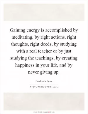 Gaining energy is accomplished by meditating, by right actions, right thoughts, right deeds, by studying with a real teacher or by just studying the teachings, by creating happiness in your life, and by never giving up Picture Quote #1