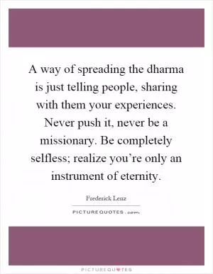 A way of spreading the dharma is just telling people, sharing with them your experiences. Never push it, never be a missionary. Be completely selfless; realize you’re only an instrument of eternity Picture Quote #1