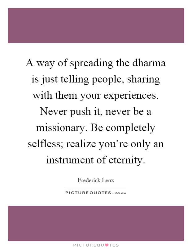 A way of spreading the dharma is just telling people, sharing with them your experiences. Never push it, never be a missionary. Be completely selfless; realize you're only an instrument of eternity Picture Quote #1