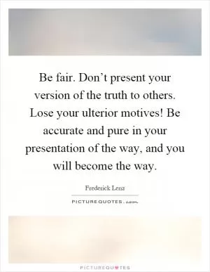 Be fair. Don’t present your version of the truth to others. Lose your ulterior motives! Be accurate and pure in your presentation of the way, and you will become the way Picture Quote #1