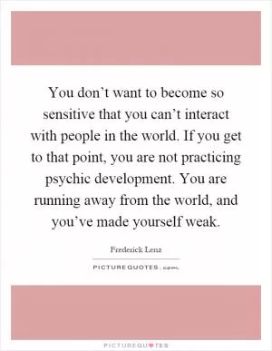 You don’t want to become so sensitive that you can’t interact with people in the world. If you get to that point, you are not practicing psychic development. You are running away from the world, and you’ve made yourself weak Picture Quote #1
