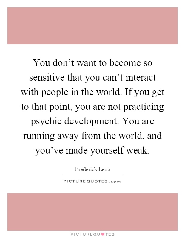 You don't want to become so sensitive that you can't interact with people in the world. If you get to that point, you are not practicing psychic development. You are running away from the world, and you've made yourself weak Picture Quote #1