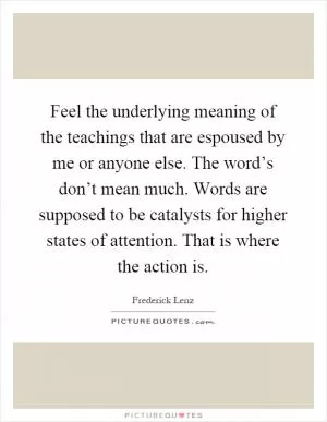 Feel the underlying meaning of the teachings that are espoused by me or anyone else. The word’s don’t mean much. Words are supposed to be catalysts for higher states of attention. That is where the action is Picture Quote #1