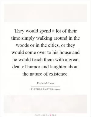 They would spend a lot of their time simply walking around in the woods or in the cities, or they would come over to his house and he would teach them with a great deal of humor and laughter about the nature of existence Picture Quote #1