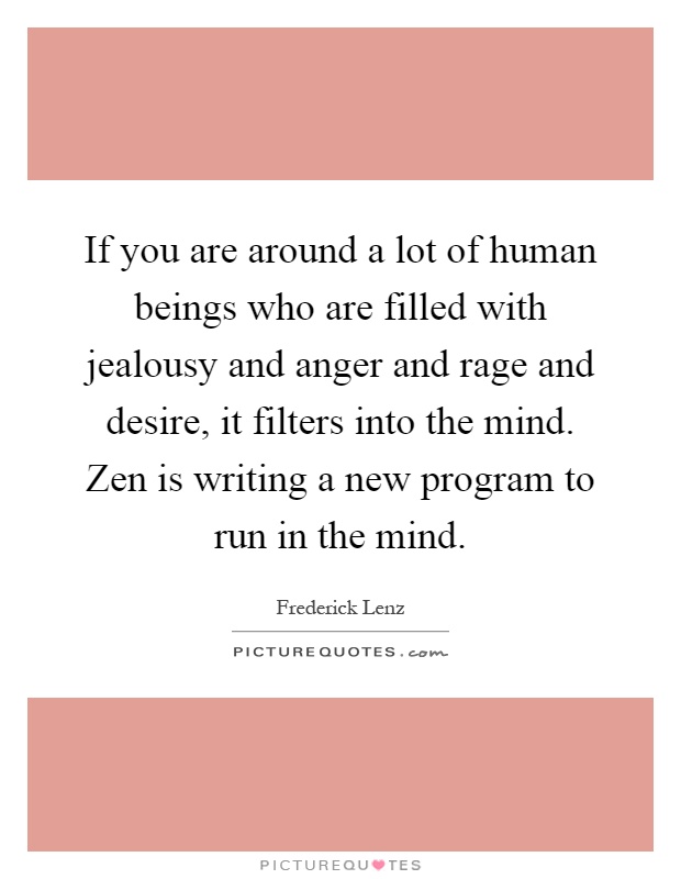 If you are around a lot of human beings who are filled with jealousy and anger and rage and desire, it filters into the mind. Zen is writing a new program to run in the mind Picture Quote #1