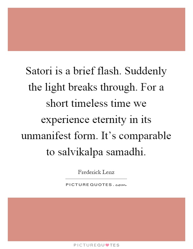 Satori is a brief flash. Suddenly the light breaks through. For a short timeless time we experience eternity in its unmanifest form. It's comparable to salvikalpa samadhi Picture Quote #1