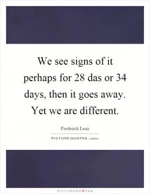 We see signs of it perhaps for 28 das or 34 days, then it goes away. Yet we are different Picture Quote #1