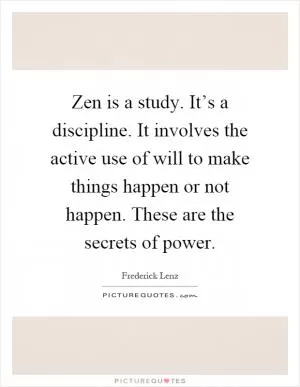 Zen is a study. It’s a discipline. It involves the active use of will to make things happen or not happen. These are the secrets of power Picture Quote #1