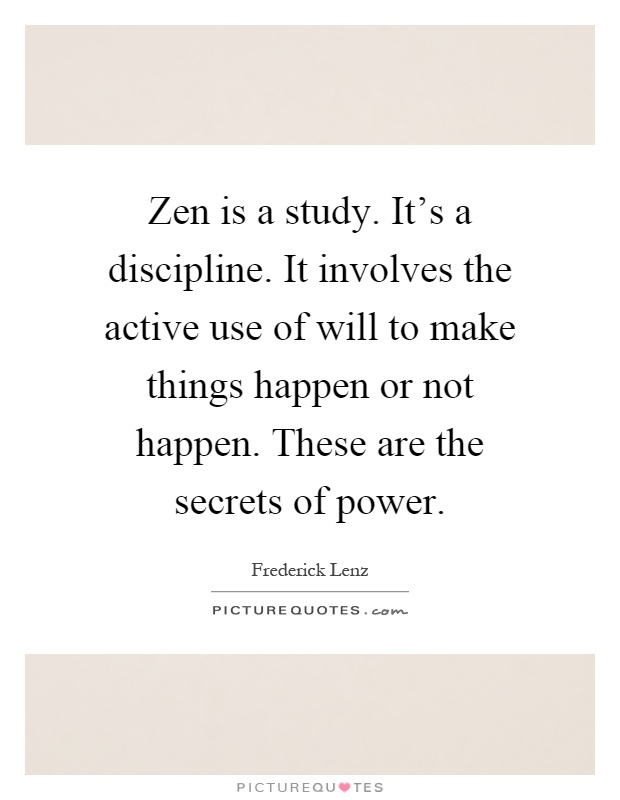 Zen is a study. It's a discipline. It involves the active use of will to make things happen or not happen. These are the secrets of power Picture Quote #1