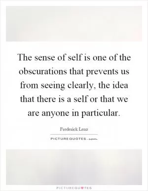 The sense of self is one of the obscurations that prevents us from seeing clearly, the idea that there is a self or that we are anyone in particular Picture Quote #1