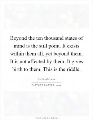 Beyond the ten thousand states of mind is the still point. It exists within them all, yet beyond them. It is not affected by them. It gives birth to them. This is the riddle Picture Quote #1