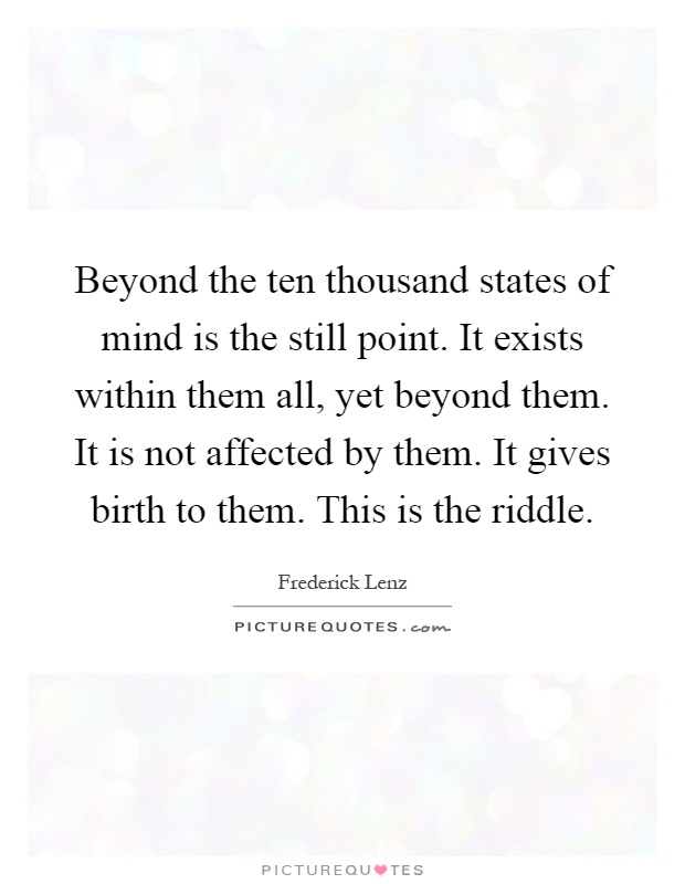 Beyond the ten thousand states of mind is the still point. It exists within them all, yet beyond them. It is not affected by them. It gives birth to them. This is the riddle Picture Quote #1