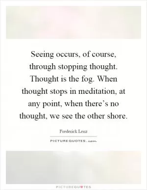 Seeing occurs, of course, through stopping thought. Thought is the fog. When thought stops in meditation, at any point, when there’s no thought, we see the other shore Picture Quote #1